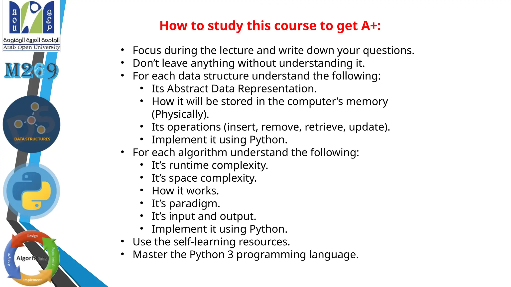 How to study this course to get A+:
• Focus during the lecture and write down your questions.
• Don’t leave anything without understanding it.
• For each data structure understand the following:
• Its Abstract Data Representation.
• How it will be stored in the computer’s memory
(Physically).
• Its operations (insert, remove, retrieve, update).
• Implement it using Python.
• For each algorithm understand the following:
• It’s runtime complexity.
• It’s space complexity.
• How it works.
• It’s paradigm.
• It’s input and output.
• Implement it using Python.
• Use the self-learning resources.
• Master the Python 3 programming language.
 