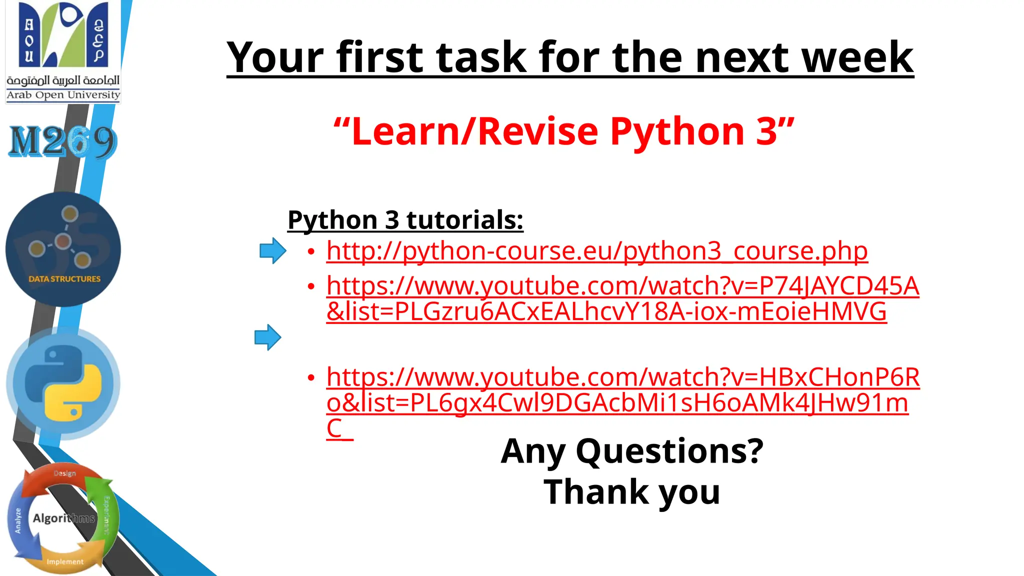 Your first task for the next week
Python 3 tutorials:
• http://python-course.eu/python3_course.php
• https://www.youtube.com/watch?v=P74JAYCD45A
&list=PLGzru6ACxEALhcvY18A-iox-mEoieHMVG
• https://www.youtube.com/watch?v=HBxCHonP6R
o&list=PL6gx4Cwl9DGAcbMi1sH6oAMk4JHw91m
C_
“Learn/Revise Python 3”
Any Questions?
Thank you
 