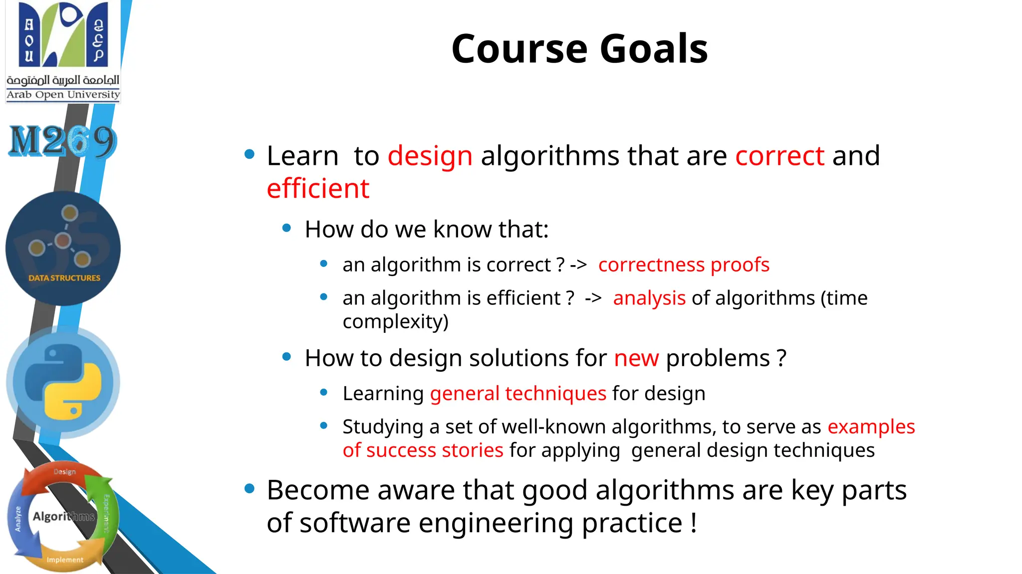 Course Goals
• Learn to design algorithms that are correct and
efficient
• How do we know that:
• an algorithm is correct ? -> correctness proofs
• an algorithm is efficient ? -> analysis of algorithms (time
complexity)
• How to design solutions for new problems ?
• Learning general techniques for design
• Studying a set of well-known algorithms, to serve as examples
of success stories for applying general design techniques
• Become aware that good algorithms are key parts
of software engineering practice !
 
