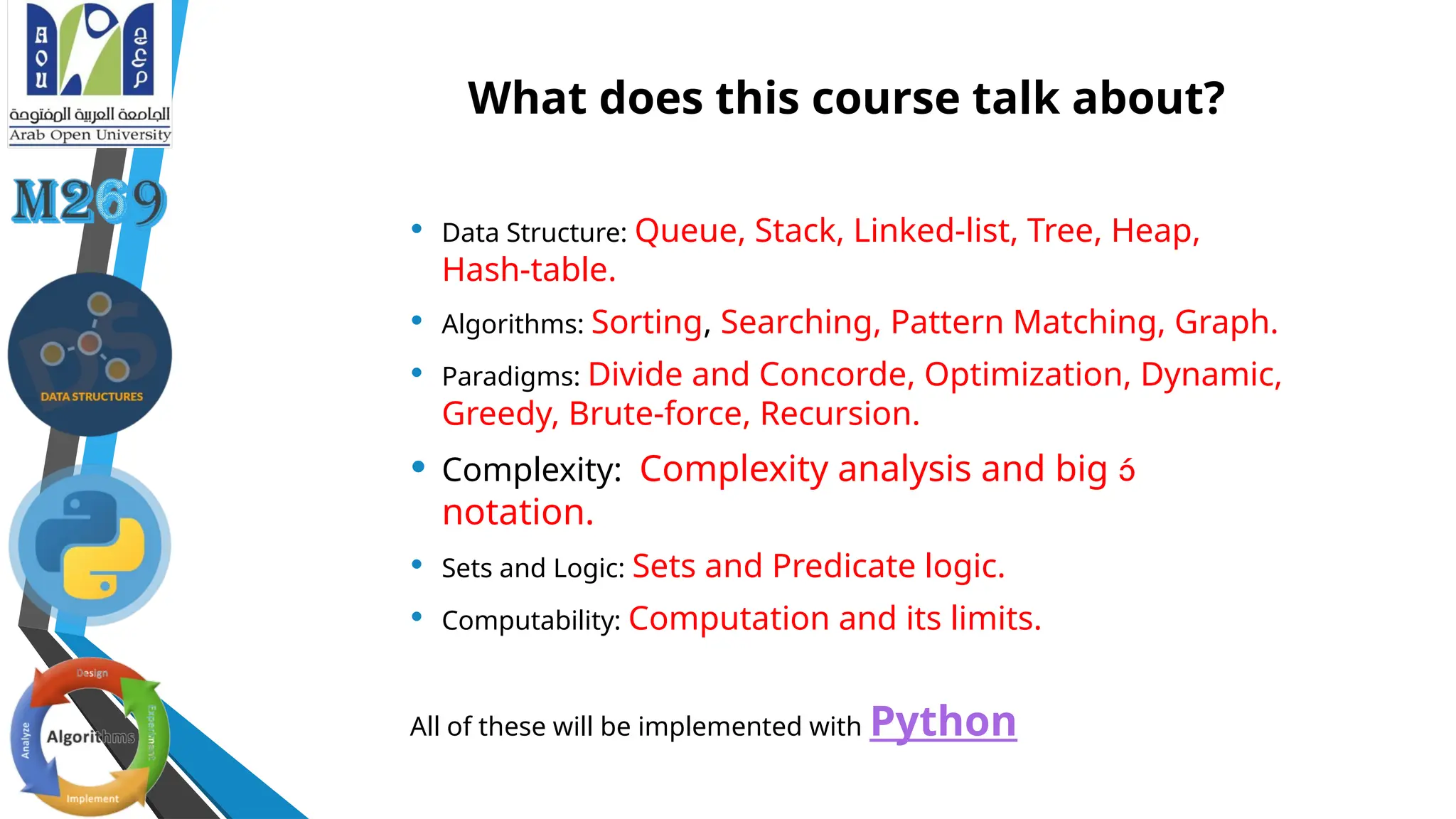What does this course talk about?
• Data Structure: Queue, Stack, Linked-list, Tree, Heap,
Hash-table.
• Algorithms: Sorting, Searching, Pattern Matching, Graph.
• Paradigms: Divide and Concorde, Optimization, Dynamic,
Greedy, Brute-force, Recursion.
• Complexity: Complexity analysis and big 
notation.
• Sets and Logic: Sets and Predicate logic.
• Computability: Computation and its limits.
All of these will be implemented with Python
 