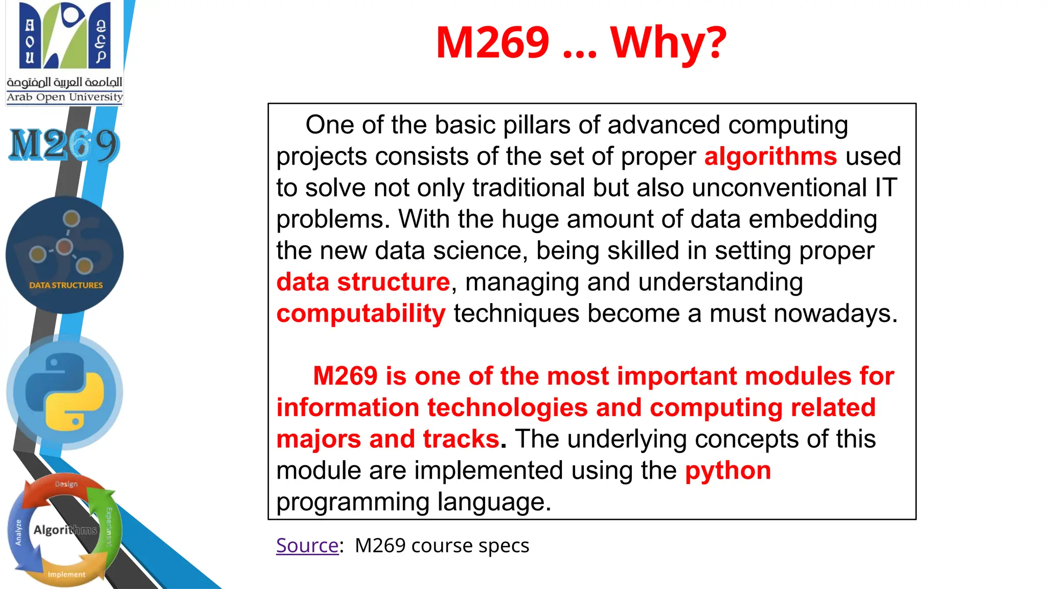 M269 ... Why?
One of the basic pillars of advanced computing
projects consists of the set of proper algorithms used
to solve not only traditional but also unconventional IT
problems. With the huge amount of data embedding
the new data science, being skilled in setting proper
data structure, managing and understanding
computability techniques become a must nowadays.
M269 is one of the most important modules for
information technologies and computing related
majors and tracks. The underlying concepts of this
module are implemented using the python
programming language.
Source: M269 course specs
 