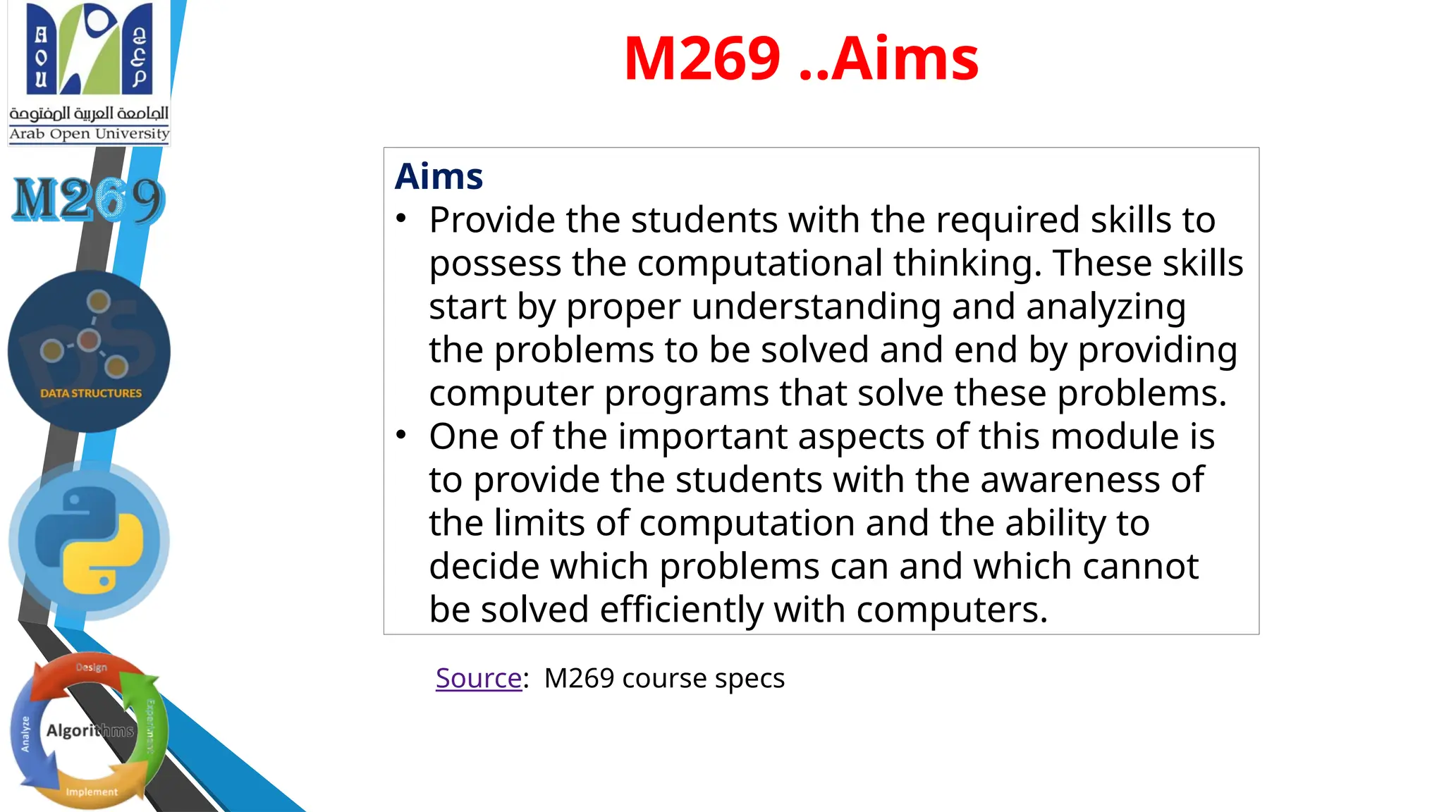 Aims
• Provide the students with the required skills to
possess the computational thinking. These skills
start by proper understanding and analyzing
the problems to be solved and end by providing
computer programs that solve these problems.
• One of the important aspects of this module is
to provide the students with the awareness of
the limits of computation and the ability to
decide which problems can and which cannot
be solved efficiently with computers.
Source: M269 course specs
M269 ..Aims
 