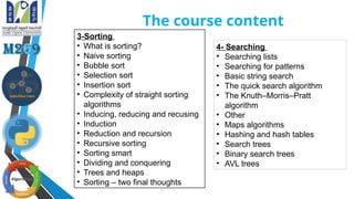 The course content
3-Sorting
• What is sorting?
• Naive sorting
• Bubble sort
• Selection sort
• Insertion sort
• Complexity of straight sorting
algorithms
• Inducing, reducing and recusing
• Induction
• Reduction and recursion
• Recursive sorting
• Sorting smart
• Dividing and conquering
• Trees and heaps
• Sorting – two final thoughts
4- Searching
• Searching lists
• Searching for patterns
• Basic string search
• The quick search algorithm
• The Knuth–Morris–Pratt
algorithm
• Other
• Maps algorithms
• Hashing and hash tables
• Search trees
• Binary search trees
• AVL trees
 