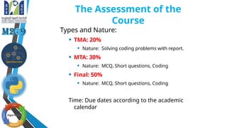 The Assessment of the
Course
Types and Nature:
• TMA: 20%
• Nature: Solving coding problems with report.
• MTA: 30%
• Nature: MCQ, Short questions, Coding
• Final: 50%
• Nature: MCQ, Short questions, Coding
Time: Due dates according to the academic
calendar
 