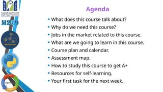 Agenda
• What does this course talk about?
• Why do we need this course?
• Jobs in the market related to this course.
• What are we going to learn in this course.
• Course plan and calendar.
• Assessment map.
• How to study this course to get A+
• Resources for self-learning.
• Your first task for the next week.
 