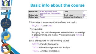Basic info about the course
This module is a core one that is offered in 4 tracks:
WD, CS, ITC and CwB.
Prerequisites:
Studying this module requires a certain basic knowledge
in programming and maths. Pre-requisites are TM105 &
MT131
It is a prerequisite for the following course
MT372 - Parallel Computing
TM351 - Data Management and Analysis
TM366 - Artificial Intelligence
Module title M269: Algorithms, Data
structures and Computability.
Level 2
Module tutor TBA Credit value 30
Module type Taught Notional learning hours 8
 