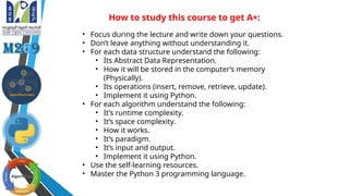 How to study this course to get A+:
• Focus during the lecture and write down your questions.
• Don’t leave anything without understanding it.
• For each data structure understand the following:
• Its Abstract Data Representation.
• How it will be stored in the computer’s memory
(Physically).
• Its operations (insert, remove, retrieve, update).
• Implement it using Python.
• For each algorithm understand the following:
• It’s runtime complexity.
• It’s space complexity.
• How it works.
• It’s paradigm.
• It’s input and output.
• Implement it using Python.
• Use the self-learning resources.
• Master the Python 3 programming language.
 