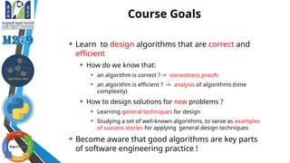 Course Goals
• Learn to design algorithms that are correct and
efficient
• How do we know that:
• an algorithm is correct ? -> correctness proofs
• an algorithm is efficient ? -> analysis of algorithms (time
complexity)
• How to design solutions for new problems ?
• Learning general techniques for design
• Studying a set of well-known algorithms, to serve as examples
of success stories for applying general design techniques
• Become aware that good algorithms are key parts
of software engineering practice !
 