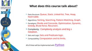 What does this course talk about?
• Data Structure: Queue, Stack, Linked-list, Tree, Heap,
Hash-table.
• Algorithms: Sorting, Searching, Pattern Matching, Graph.
• Paradigms: Divide and Concorde, Optimization, Dynamic,
Greedy, Brute-force, Recursion.
• Complexity: Complexity analysis and big 
notation.
• Sets and Logic: Sets and Predicate logic.
• Computability: Computation and its limits.
All of these will be implemented with Python
 