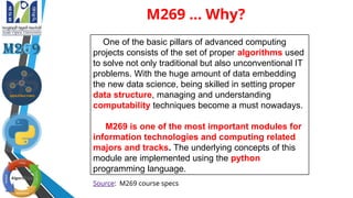 M269 ... Why?
One of the basic pillars of advanced computing
projects consists of the set of proper algorithms used
to solve not only traditional but also unconventional IT
problems. With the huge amount of data embedding
the new data science, being skilled in setting proper
data structure, managing and understanding
computability techniques become a must nowadays.
M269 is one of the most important modules for
information technologies and computing related
majors and tracks. The underlying concepts of this
module are implemented using the python
programming language.
Source: M269 course specs
 