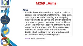 Aims
• Provide the students with the required skills to
possess the computational thinking. These skills
start by proper understanding and analyzing
the problems to be solved and end by providing
computer programs that solve these problems.
• One of the important aspects of this module is
to provide the students with the awareness of
the limits of computation and the ability to
decide which problems can and which cannot
be solved efficiently with computers.
Source: M269 course specs
M269 ..Aims
 