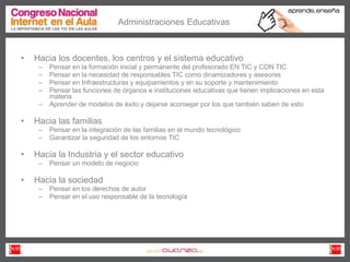 Administraciones Educativas Hacia los docentes, los centros y el sistema educativo Pensar en la formación inicial y permanente del profesorado EN TIC y CON TIC Pensar en la necesidad de responsables TIC como dinamizadores y asesores Pensar en Infraestructuras y equipamientos y en su soporte y mantenimiento Pensar las funciones de órganos e instituciones educativas que tienen implicaciones en esta materia Aprender de modelos de éxito y dejarse aconsejar por los que también saben de esto Hacia las familias Pensar en la integración de las familias en el mundo tecnológico Garantizar la seguridad de los entornos TIC Hacia la Industria y el sector educativo Pensar un modelo de negocio Hacia la sociedad Pensar en los derechos de autor  Pensar en el uso responsable de la tecnología 