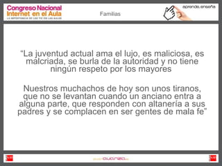 “ La juventud actual ama el lujo, es maliciosa, es malcriada, se burla de la autoridad y no tiene ningún respeto por los mayores  Nuestros muchachos de hoy son unos tiranos, que no se levantan cuando un anciano entra a alguna parte, que responden con altanería a sus padres y se complacen en ser gentes de mala fe” Familias 