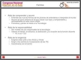 Reto de comprender y asumir Entender las nuevas formas de los jóvenes de entenderse e interpretar el mundo Asumir el nuevo entorno en el que crecen sus hijos y comprenderlo y acompañarles en este nuevo medio Formarse y perder el miedo a la Tecnología Reto de la responsabilidad Ser modelo de uso responsable de la tecnología Valorar el trabajo, el esfuerzo, la dedicación y la vocación de la función docente TIC no es = ocio Reto de la exigencia Exigirse estar junto a los chicos y chicas Exigir a los centros la incorporación de las TIC Coordinarse con el centro Familias 
