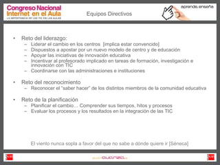 Reto del liderazgo: Liderar el cambio en los centros  [implica estar convencido] Dispuestos a apostar por un nuevo modelo de centro y de educación Apoyar las iniciativas de innovación educativa Incentivar al profesorado implicado en tareas de formación, investigación e innovación con TIC Coordinarse con las administraciones e instituciones  Reto del reconocimiento Reconocer el “saber hacer” de los distintos miembros de la comunidad educativa Reto de la planificación Planificar el cambio… Comprender sus tiempos, hitos y procesos Evaluar los procesos y los resultados en la integración de las TIC Equipos Directivos El viento nunca sopla a favor del que no sabe a dónde quiere ir [Séneca] 