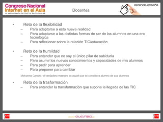 Reto de la flexibilidad  Para adaptarse a esta nueva realidad Para adaptarse a las distintas formas de ser de los alumnos en una era tecnológica Para reflexionar sobre la relación TIC/educación  Reto de la humildad Para entender que no soy el único pilar de sabiduría Para asumir los nuevos conocimientos y capacidades de mis alumnos Para pedir para aprender Para proponer para cambiar Mahatma Gandhi: el verdadero maestro es aquel que se considera alumno de sus alumnos  Reto de la trasformación  Para entender la transformación que supone la llegada de las TIC Docentes 