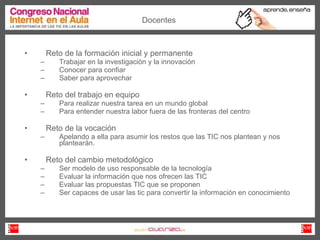 Reto de la formación inicial y permanente Trabajar en la investigación y la innovación Conocer para confiar Saber para aprovechar Reto del trabajo en equipo  Para realizar nuestra tarea en un mundo global Para entender nuestra labor fuera de las fronteras del centro  Reto de la vocación  Apelando a ella para asumir los restos que las TIC nos plantean y nos plantearán.  Reto del cambio metodológico Ser modelo de uso responsable de la tecnología Evaluar la información que nos ofrecen las TIC  Evaluar las propuestas TIC que se proponen Ser capaces de usar las tic para convertir la información en conocimiento Docentes 