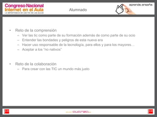 Reto de la comprensión Ver las tic como parte de su formación además de como parte de su ocio Entender las bondades y peligros de esta nueva era Hacer uso responsable de la tecnología, para ellos y para los mayores… Aceptar a los “no nativos” Reto de la colaboración Para crear con las TIC un mundo más justo Alumnado 