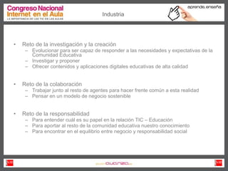 Reto de la investigación y la creación Evolucionar para ser capaz de responder a las necesidades y expectativas de la Comunidad Educativa Investigar y proponer Ofrecer contenidos y aplicaciones digitales educativas de alta calidad Reto de la colaboración Trabajar junto al resto de agentes para hacer frente común a esta realidad Pensar en un modelo de negocio sostenible Reto de la responsabilidad Para entender cuál es su papel en la relación TIC – Educación Para aportar al resto de la comunidad educativa nuestro conocimiento Para encontrar en el equilibrio entre negocio y responsabilidad social Industria 