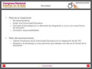 Reto de la implicación No desentenderse Exigir a la Comunidad Educativa Convertir la tecnología en un elemento de integración y no en una nueva forma de exclusión Compartir responsabilidades Reto del reconocimiento Valorar el esfuerzo de la Comunidad Educativa en la integración de las TIC Respeto a la tecnología y a las personas que trabajan con ella en el mundo de la educación Sociedad 