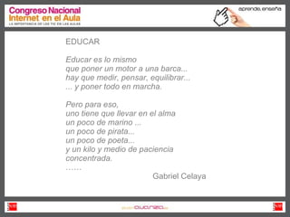 EDUCAR Educar es lo mismo que poner un motor a una barca... hay que medir, pensar, equilibrar... ... y poner todo en marcha. Pero para eso, uno tiene que llevar en el alma un poco de marino ... un poco de pirata... un poco de poeta... y un kilo y medio de paciencia concentrada.   …… Gabriel Celaya 