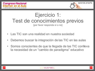 Ejercicio 1: Test de conocimientos previos [por favor responda sí o no] Las TIC son una realidad en nuestra sociedad Debemos buscar la integración de las TIC en las aulas Somos conscientes de que la llegada de las TIC conlleva la necesidad de un “cambio de paradigma” educativo 