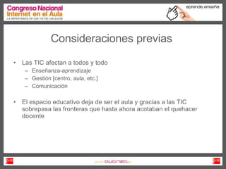 Consideraciones previas Las TIC afectan a todos y todo  Enseñanza-aprendizaje Gestión [centro, aula, etc.] Comunicación  El espacio educativo deja de ser el aula y gracias a las TIC sobrepasa las fronteras que hasta ahora acotaban el quehacer docente  