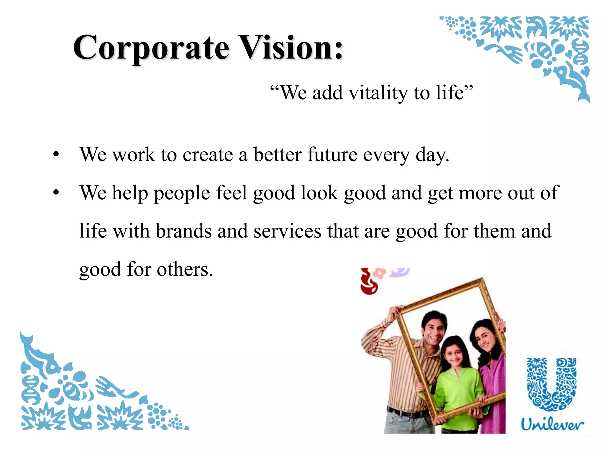 “We add vitality to life”
Corporate Vision:
• We work to create a better future every day.
• We help people feel good look good and get more out of
life with brands and services that are good for them and
good for others.
 