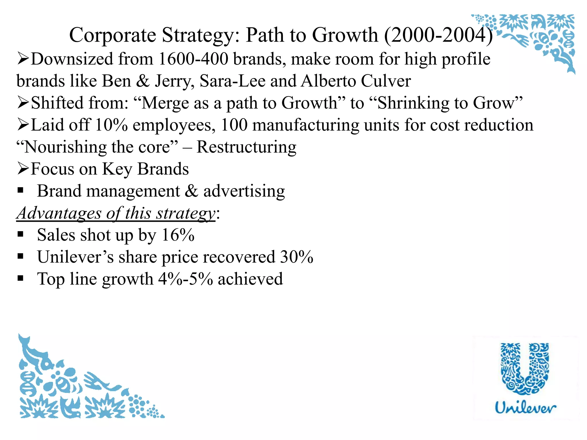 Corporate Strategy: Path to Growth (2000-2004)
Downsized from 1600-400 brands, make room for high profile
brands like Ben & Jerry, Sara-Lee and Alberto Culver
Shifted from: “Merge as a path to Growth” to “Shrinking to Grow”
Laid off 10% employees, 100 manufacturing units for cost reduction
“Nourishing the core” – Restructuring
Focus on Key Brands
 Brand management & advertising
Advantages of this strategy:
 Sales shot up by 16%
 Unilever‟s share price recovered 30%
 Top line growth 4%-5% achieved
 