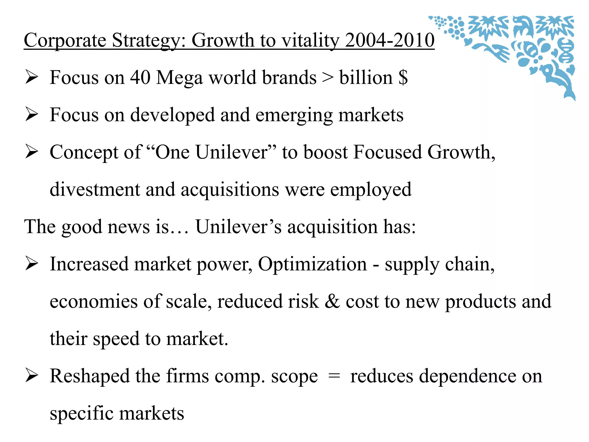 Corporate Strategy: Growth to vitality 2004-2010
 Focus on 40 Mega world brands > billion $
 Focus on developed and emerging markets
 Concept of “One Unilever” to boost Focused Growth,
divestment and acquisitions were employed
The good news is… Unilever‟s acquisition has:
 Increased market power, Optimization - supply chain,
economies of scale, reduced risk & cost to new products and
their speed to market.
 Reshaped the firms comp. scope = reduces dependence on
specific markets
 