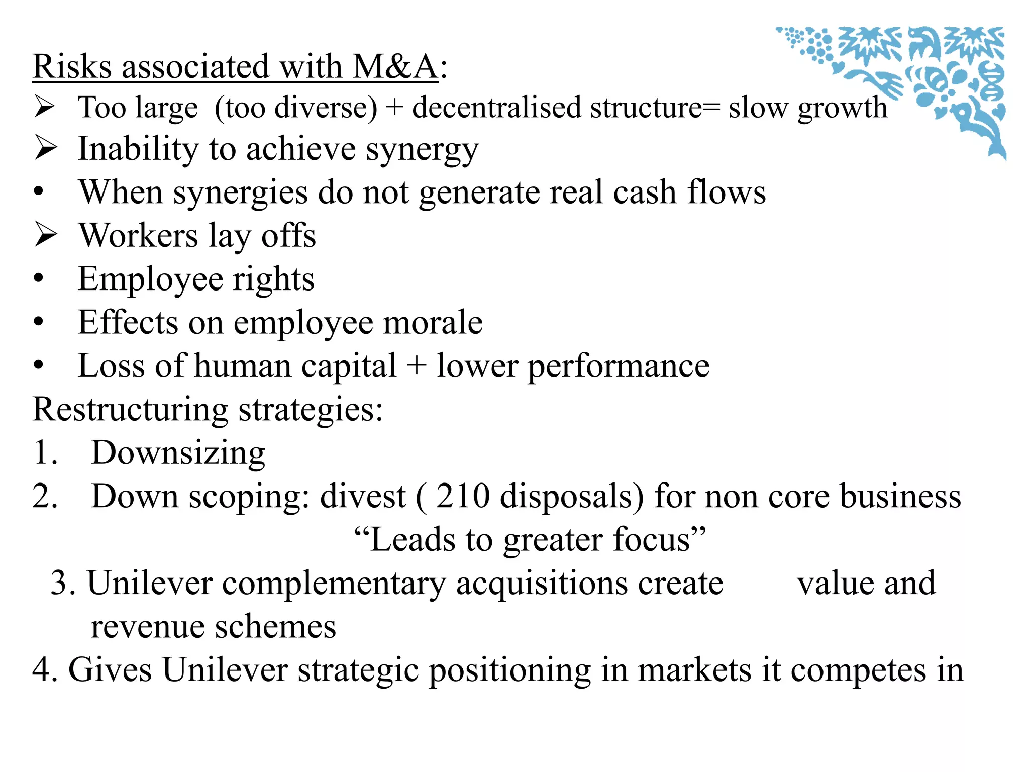 Risks associated with M&A:
 Too large (too diverse) + decentralised structure= slow growth
 Inability to achieve synergy
• When synergies do not generate real cash flows
 Workers lay offs
• Employee rights
• Effects on employee morale
• Loss of human capital + lower performance
Restructuring strategies:
1. Downsizing
2. Down scoping: divest ( 210 disposals) for non core business
“Leads to greater focus”
3. Unilever complementary acquisitions create value and
revenue schemes
4. Gives Unilever strategic positioning in markets it competes in
 