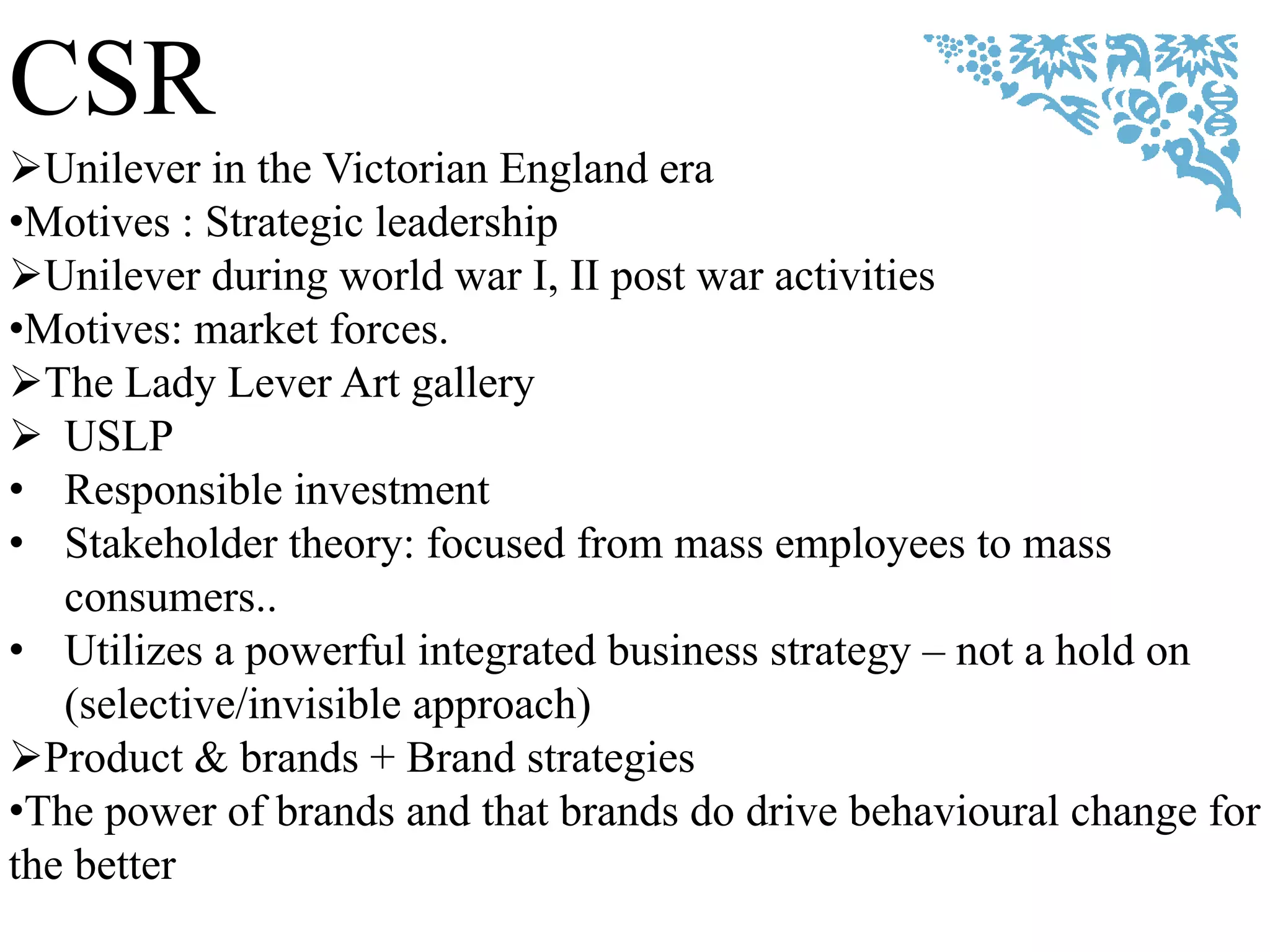 CSR
Unilever in the Victorian England era
•Motives : Strategic leadership
Unilever during world war I, II post war activities
•Motives: market forces.
The Lady Lever Art gallery
 USLP
• Responsible investment
• Stakeholder theory: focused from mass employees to mass
consumers..
• Utilizes a powerful integrated business strategy – not a hold on
(selective/invisible approach)
Product & brands + Brand strategies
•The power of brands and that brands do drive behavioural change for
the better
 