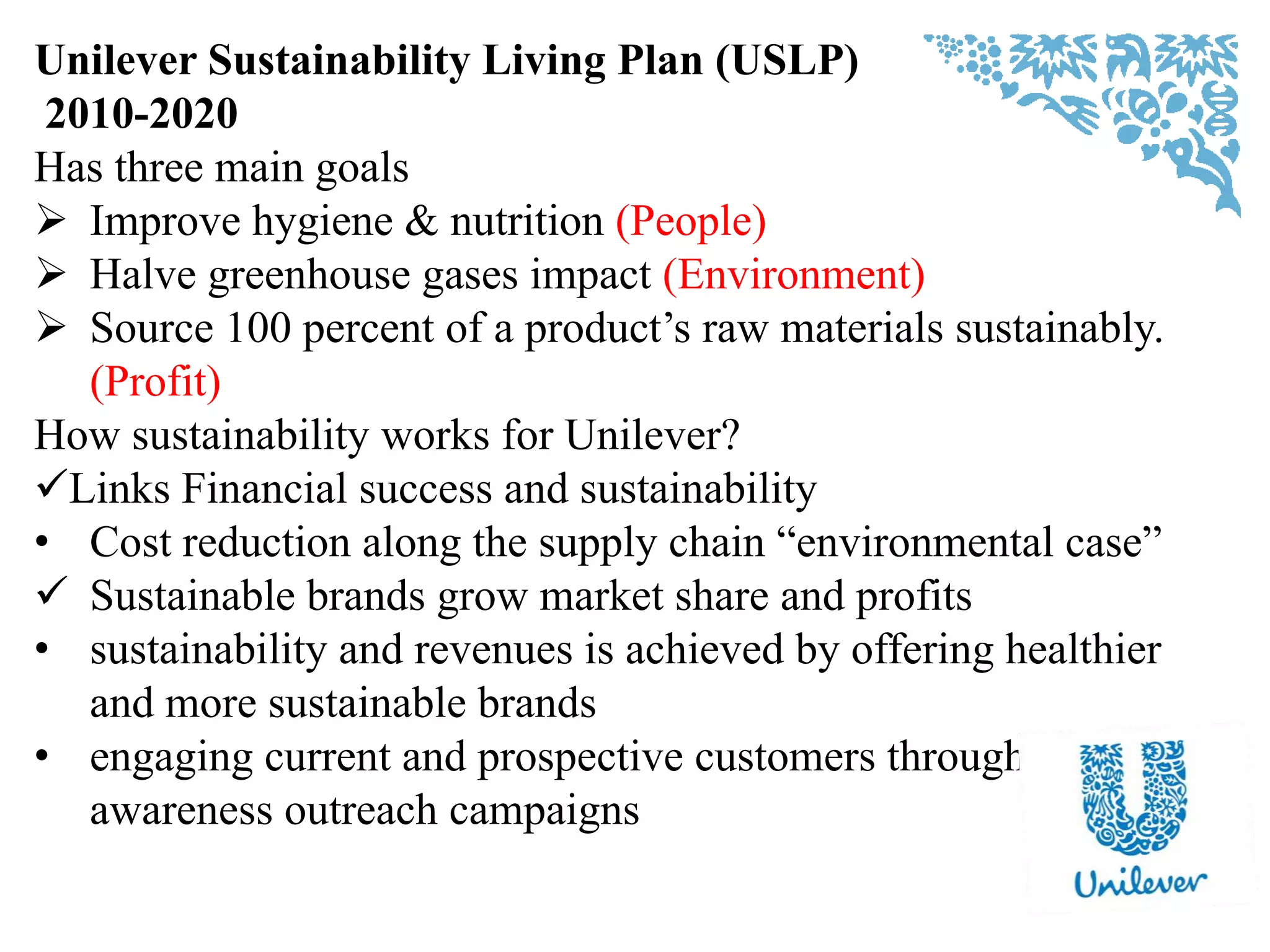 Unilever Sustainability Living Plan (USLP)
2010-2020
Has three main goals
 Improve hygiene & nutrition (People)
 Halve greenhouse gases impact (Environment)
 Source 100 percent of a product‟s raw materials sustainably.
(Profit)
How sustainability works for Unilever?
Links Financial success and sustainability
• Cost reduction along the supply chain “environmental case”
 Sustainable brands grow market share and profits
• sustainability and revenues is achieved by offering healthier
and more sustainable brands
• engaging current and prospective customers through
awareness outreach campaigns
 