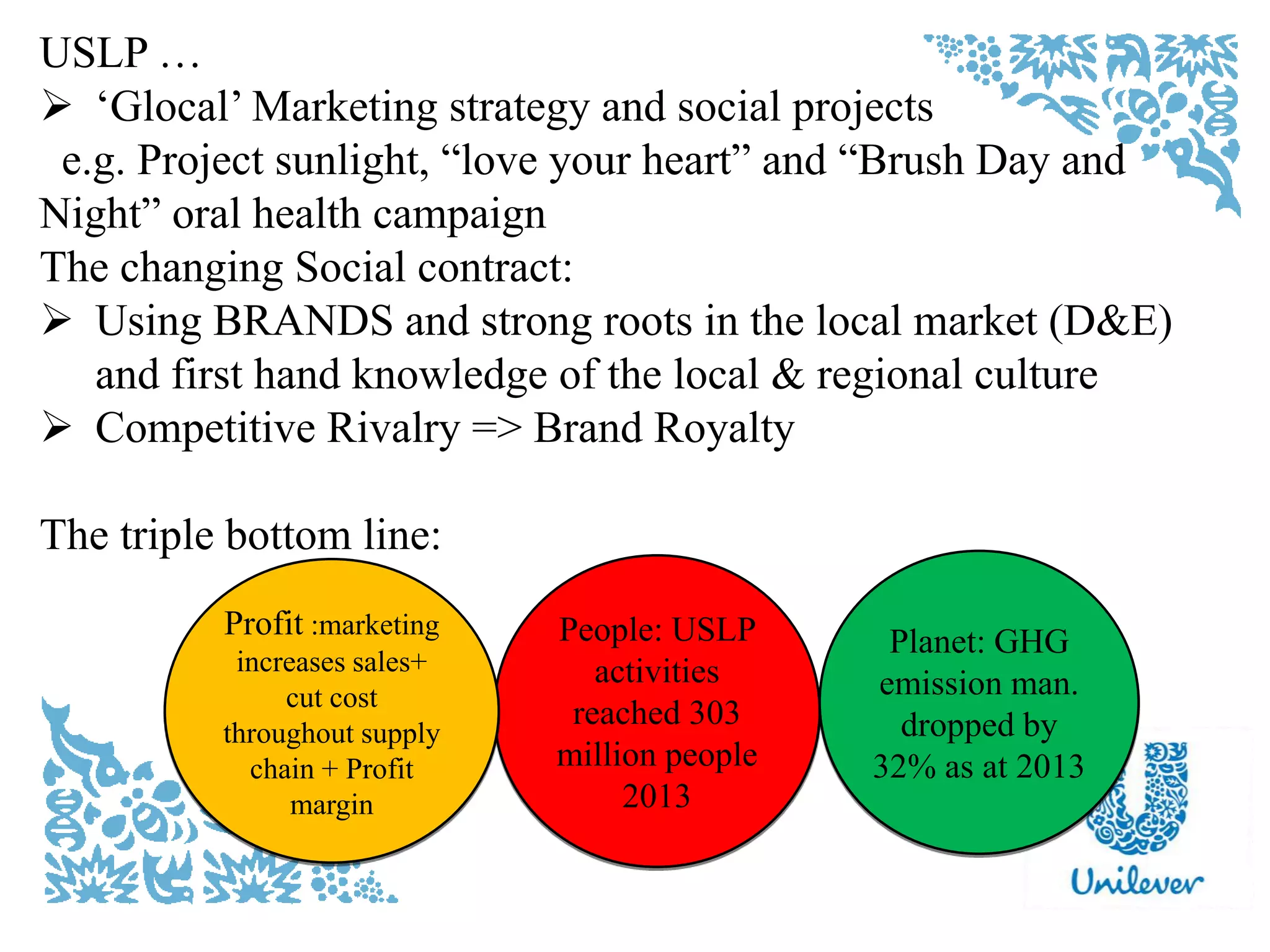 USLP …
 „Glocal‟ Marketing strategy and social projects
e.g. Project sunlight, “love your heart” and “Brush Day and
Night” oral health campaign
The changing Social contract:
 Using BRANDS and strong roots in the local market (D&E)
and first hand knowledge of the local & regional culture
 Competitive Rivalry => Brand Royalty
The triple bottom line:
People: USLP
activities
reached 303
million people
2013
Profit :marketing
increases sales+
cut cost
throughout supply
chain + Profit
margin
Planet: GHG
emission man.
dropped by
32% as at 2013
 