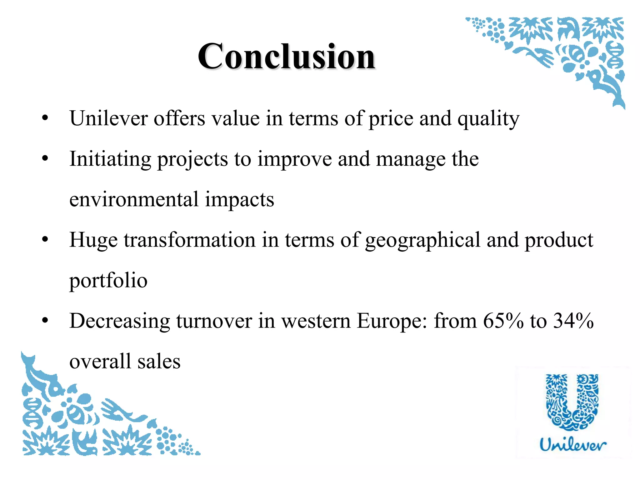 Conclusion
• Unilever offers value in terms of price and quality
• Initiating projects to improve and manage the
environmental impacts
• Huge transformation in terms of geographical and product
portfolio
• Decreasing turnover in western Europe: from 65% to 34%
overall sales
 
