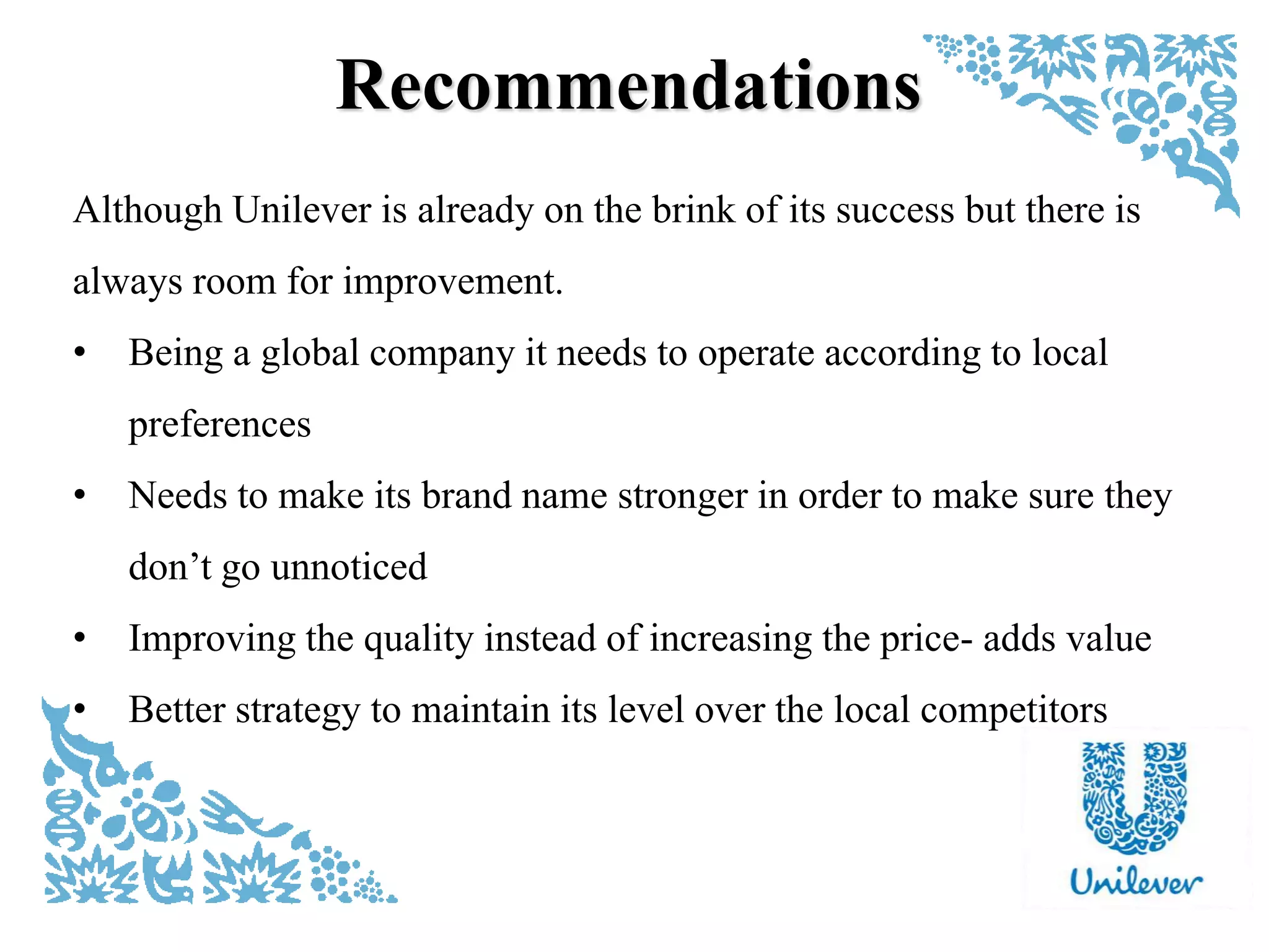 Recommendations
Although Unilever is already on the brink of its success but there is
always room for improvement.
• Being a global company it needs to operate according to local
preferences
• Needs to make its brand name stronger in order to make sure they
don‟t go unnoticed
• Improving the quality instead of increasing the price- adds value
• Better strategy to maintain its level over the local competitors
 