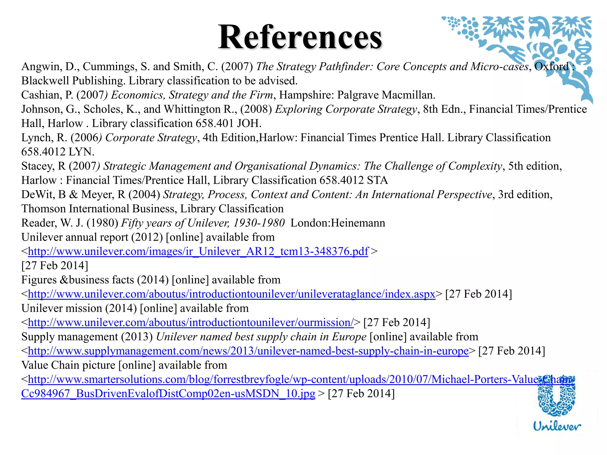 References
Angwin, D., Cummings, S. and Smith, C. (2007) The Strategy Pathfinder: Core Concepts and Micro-cases, Oxford :
Blackwell Publishing. Library classification to be advised.
Cashian, P. (2007) Economics, Strategy and the Firm, Hampshire: Palgrave Macmillan.
Johnson, G., Scholes, K., and Whittington R., (2008) Exploring Corporate Strategy, 8th Edn., Financial Times/Prentice
Hall, Harlow . Library classification 658.401 JOH.
Lynch, R. (2006) Corporate Strategy, 4th Edition,Harlow: Financial Times Prentice Hall. Library Classification
658.4012 LYN.
Stacey, R (2007) Strategic Management and Organisational Dynamics: The Challenge of Complexity, 5th edition,
Harlow : Financial Times/Prentice Hall, Library Classification 658.4012 STA
DeWit, B & Meyer, R (2004) Strategy, Process, Context and Content: An International Perspective, 3rd edition,
Thomson International Business, Library Classification
Reader, W. J. (1980) Fifty years of Unilever, 1930-1980 London:Heinemann
Unilever annual report (2012) [online] available from
<http://www.unilever.com/images/ir_Unilever_AR12_tcm13-348376.pdf >
[27 Feb 2014]
Figures &business facts (2014) [online] available from
<http://www.unilever.com/aboutus/introductiontounilever/unileverataglance/index.aspx> [27 Feb 2014]
Unilever mission (2014) [online] available from
<http://www.unilever.com/aboutus/introductiontounilever/ourmission/> [27 Feb 2014]
Supply management (2013) Unilever named best supply chain in Europe [online] available from
<http://www.supplymanagement.com/news/2013/unilever-named-best-supply-chain-in-europe> [27 Feb 2014]
Value Chain picture [online] available from
<http://www.smartersolutions.com/blog/forrestbreyfogle/wp-content/uploads/2010/07/Michael-Porters-Value-Chain-
Cc984967_BusDrivenEvalofDistComp02en-usMSDN_10.jpg > [27 Feb 2014]
 