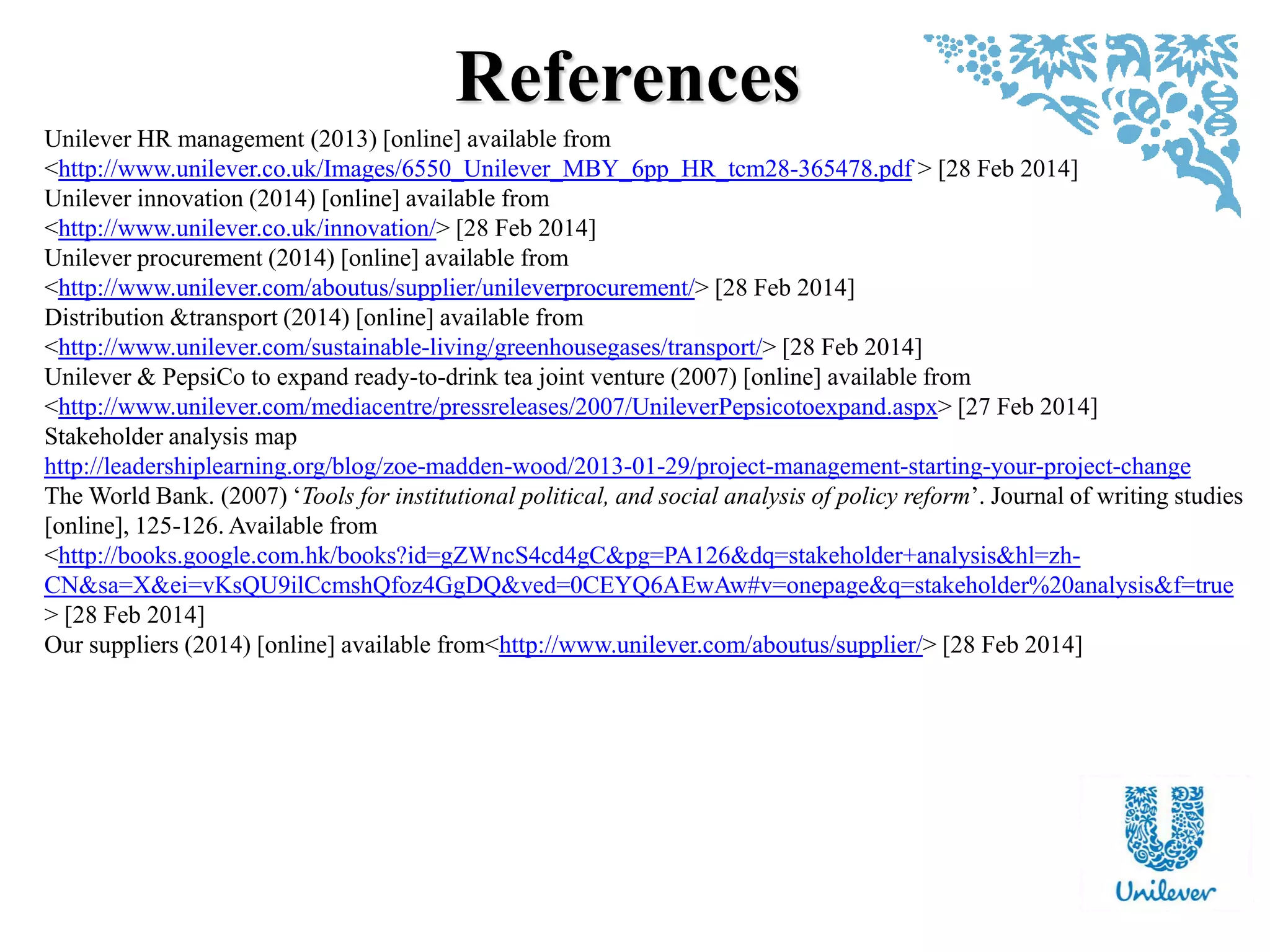 References
Unilever HR management (2013) [online] available from
<http://www.unilever.co.uk/Images/6550_Unilever_MBY_6pp_HR_tcm28-365478.pdf > [28 Feb 2014]
Unilever innovation (2014) [online] available from
<http://www.unilever.co.uk/innovation/> [28 Feb 2014]
Unilever procurement (2014) [online] available from
<http://www.unilever.com/aboutus/supplier/unileverprocurement/> [28 Feb 2014]
Distribution &transport (2014) [online] available from
<http://www.unilever.com/sustainable-living/greenhousegases/transport/> [28 Feb 2014]
Unilever & PepsiCo to expand ready-to-drink tea joint venture (2007) [online] available from
<http://www.unilever.com/mediacentre/pressreleases/2007/UnileverPepsicotoexpand.aspx> [27 Feb 2014]
Stakeholder analysis map
http://leadershiplearning.org/blog/zoe-madden-wood/2013-01-29/project-management-starting-your-project-change
The World Bank. (2007) „Tools for institutional political, and social analysis of policy reform‟. Journal of writing studies
[online], 125-126. Available from
<http://books.google.com.hk/books?id=gZWncS4cd4gC&pg=PA126&dq=stakeholder+analysis&hl=zh-
CN&sa=X&ei=vKsQU9ilCcmshQfoz4GgDQ&ved=0CEYQ6AEwAw#v=onepage&q=stakeholder%20analysis&f=true
> [28 Feb 2014]
Our suppliers (2014) [online] available from<http://www.unilever.com/aboutus/supplier/> [28 Feb 2014]
 