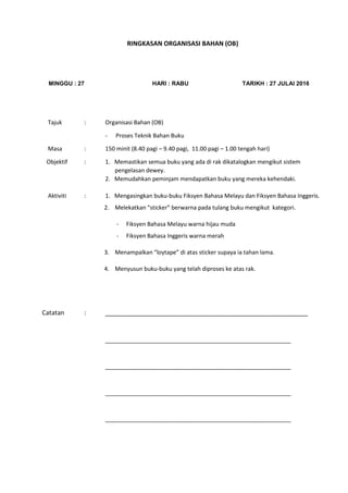 RINGKASAN ORGANISASI BAHAN (OB)
MINGGU : 27 HARI : RABU TARIKH : 27 JULAI 2016
Tajuk : Organisasi Bahan (OB)
- Proses Teknik Bahan Buku
Masa : 150 minit (8.40 pagi – 9.40 pagi, 11.00 pagi – 1.00 tengah hari)
Objektif : 1. Memastikan semua buku yang ada di rak dikatalogkan mengikut sistem
pengelasan dewey.
2. Memudahkan peminjam mendapatkan buku yang mereka kehendaki.
Aktiviti : 1. Mengasingkan buku-buku Fiksyen Bahasa Melayu dan Fiksyen Bahasa Inggeris.
2. Melekatkan “sticker” berwarna pada tulang buku mengikut kategori.
- Fiksyen Bahasa Melayu warna hijau muda
- Fiksyen Bahasa Inggeris warna merah
3. Menampalkan “loytape” di atas sticker supaya ia tahan lama.
4. Menyusun buku-buku yang telah diproses ke atas rak.
Catatan : __________________________________________________________
__________________________________________________________
__________________________________________________________
__________________________________________________________
__________________________________________________________
 