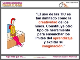 “ El uso de las TIC es tan ilimitado como la  creatividad  de los niños. Constituye otro tipo de herramienta para ensanchar los límites del  aprendizaje  y excitar su  imaginación .” Algo más que TIC….   Antonia Cascales Martínez 