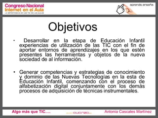 Objetivos Desarrollar en la etapa de Educación Infantil experiencias de utilización de las TIC con el fin de aportar entornos de aprendizajes en los que estén presentes las herramientas y objetos de la nueva sociedad de al información. Generar competencias y estrategias de conocimiento y dominio de las Nuevas Tecnologías en la esta de Educación Infantil, comenzando con el proceso de alfabetización digital conjuntamente con los demás procesos de adquisición de técnicas instrumentales.  Algo más que TIC….   Antonia Cascales Martínez 