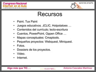 Recursos Paint. Tux Paint Juegos educativos. JCLIC, Hotpotatoes … Contenidos del currículo; lecto-escritura Cuentos, PowerPoint, Oppen Office … Mapas conceptuales: Cmaptools.  Pequeños proyectos: Webquest, Miniquest. Fotos. Dossiers de los proyectos.  Video.  Internet.  Algo más que TIC….   Antonia Cascales Martínez 