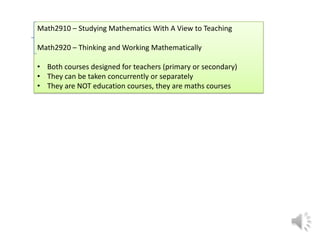 Math2910 – Studying Mathematics With A View to Teaching
Math2920 – Thinking and Working Mathematically
•Both courses designed for teachers (primary or secondary)
•They can be taken concurrently or separately
•They are NOT education courses, they are maths courses

 