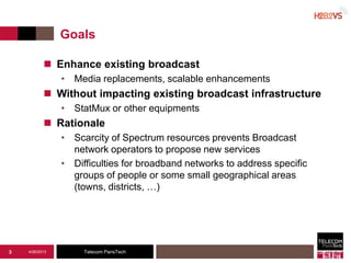 Telecom ParisTech
Goals
 Enhance existing broadcast
• Media replacements, scalable enhancements
 Without impacting existing broadcast infrastructure
• StatMux or other equipments
 Rationale
• Scarcity of Spectrum resources prevents Broadcast
network operators to propose new services
• Difficulties for broadband networks to address specific
groups of people or some small geographical areas
(towns, districts, …)
4/26/20133
 