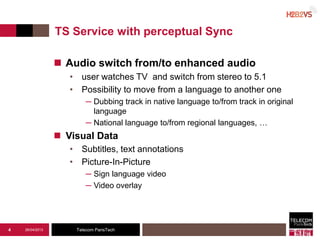 Telecom ParisTech
TS Service with perceptual Sync
 Audio switch from/to enhanced audio
• user watches TV and switch from stereo to 5.1
• Possibility to move from a language to another one
─ Dubbing track in native language to/from track in original
language
─ National language to/from regional languages, …
 Visual Data
• Subtitles, text annotations
• Picture-In-Picture
─ Sign language video
─ Video overlay
26/04/20134
 