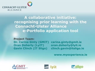 A collaborative initiative:
recognising prior learning with the
Connacht-Ulster Alliance
e-Portfolio application tool
Project Team:
Dr. Carina Ginty (GMIT) carina.ginty@gmit.ie
Oran Doherty (LyIT) oran.doherty@lyit.ie
Gavin Clinch (IT Sligo) clinch.gavin@itsligo.ie
www.myexperience.ie
 