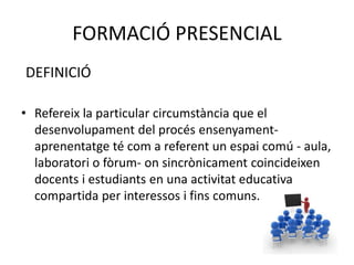 FORMACIÓ PRESENCIAL 
DEFINICIÓ 
• Refereix la particular circumstància que el 
desenvolupament del procés ensenyament-aprenentatge 
té com a referent un espai comú - aula, 
laboratori o fòrum- on sincrònicament coincideixen 
docents i estudiants en una activitat educativa 
compartida per interessos i fins comuns. 
 