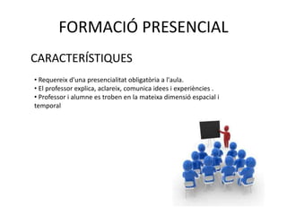 FORMACIÓ PRESENCIAL 
CARACTERÍSTIQUES 
• Requereix d'una presencialitat obligatòria a l'aula. 
• El professor explica, aclareix, comunica idees i experiències . 
• Professor i alumne es troben en la mateixa dimensió espacial i 
temporal 
 