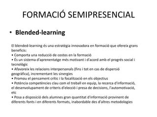 FORMACIÓ SEMIPRESENCIAL 
• Blended-learning 
El blended-learning és una estratègia innovadora en formació que ofereix grans 
beneficis: 
• Comporta una reducció de costos en la formació 
• És un sistema d'aprenentatge més motivant i d'acord amb el progrés social i 
tecnològic 
• Afavoreix les relacions interpersonals (fins i tot en cas de dispersió 
geogràfica), incrementant les sinergies 
• Promou el pensament crític i la focalització en els objectius 
• Potència competències clau com el treball en equip, la recerca d'informació, 
el desenvolupament de criteris d'elecció i presa de decisions, l'automotivació, 
etc 
• Posa a disposició dels alumnes gran quantitat d'informació provinent de 
diferents fonts i en diferents formats, inabordable des d'altres metodologies 
 