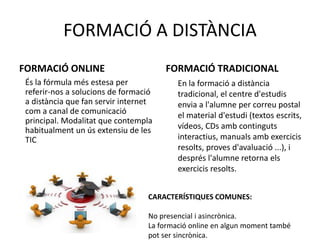FORMACIÓ A DISTÀNCIA 
FORMACIÓ ONLINE 
És la fórmula més estesa per 
referir-nos a solucions de formació 
a distància que fan servir internet 
com a canal de comunicació 
principal. Modalitat que contempla 
habitualment un ús extensiu de les 
TIC 
FORMACIÓ TRADICIONAL 
En la formació a distància 
tradicional, el centre d'estudis 
envia a l'alumne per correu postal 
el material d'estudi (textos escrits, 
vídeos, CDs amb continguts 
interactius, manuals amb exercicis 
resolts, proves d'avaluació ...), i 
després l'alumne retorna els 
exercicis resolts. 
CARACTERÍSTIQUES COMUNES: 
No presencial i asincrònica. 
La formació online en algun moment també 
pot ser sincrònica. 
 